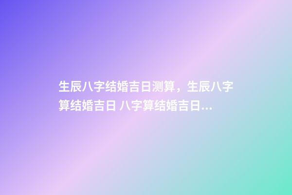 生辰八字结婚吉日测算，生辰八字算结婚吉日 八字算结婚吉日，生辰八字算婚姻及结婚吉日-第1张-观点-玄机派